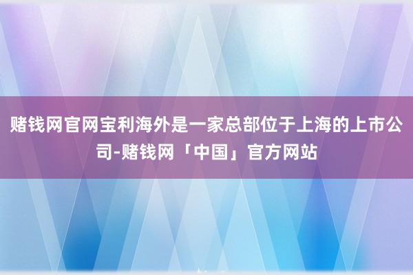 赌钱网官网宝利海外是一家总部位于上海的上市公司-赌钱网「中国」官方网站