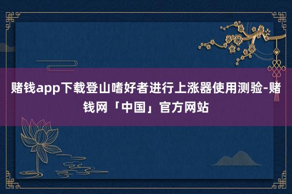 赌钱app下载登山嗜好者进行上涨器使用测验-赌钱网「中国」官方网站