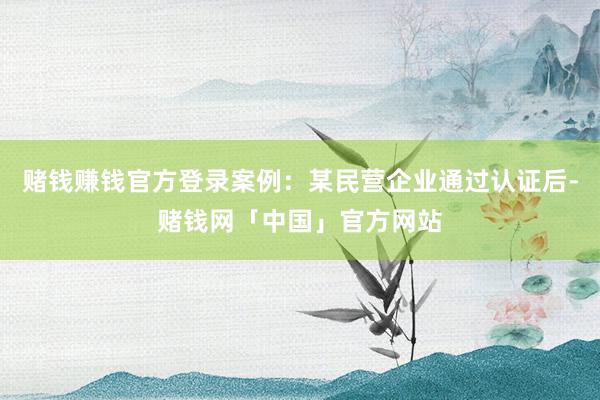 赌钱赚钱官方登录案例：某民营企业通过认证后-赌钱网「中国」官方网站