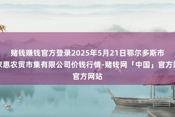 赌钱赚钱官方登录2025年5月21日鄂尔多斯市万家惠农贸市集有限公司价钱行情-赌钱网「中国」官方网站