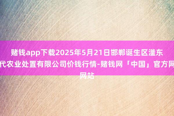 赌钱app下载2025年5月21日邯郸诞生区滏东当代农业处置有限公司价钱行情-赌钱网「中国」官方网站