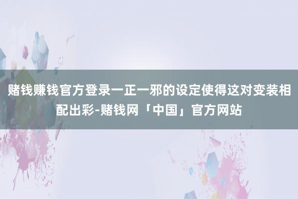 赌钱赚钱官方登录一正一邪的设定使得这对变装相配出彩-赌钱网「中国」官方网站