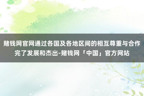 赌钱网官网通过各国及各地区间的相互尊重与合作完了发展和杰出-赌钱网「中国」官方网站