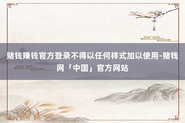赌钱赚钱官方登录不得以任何样式加以使用-赌钱网「中国」官方网站