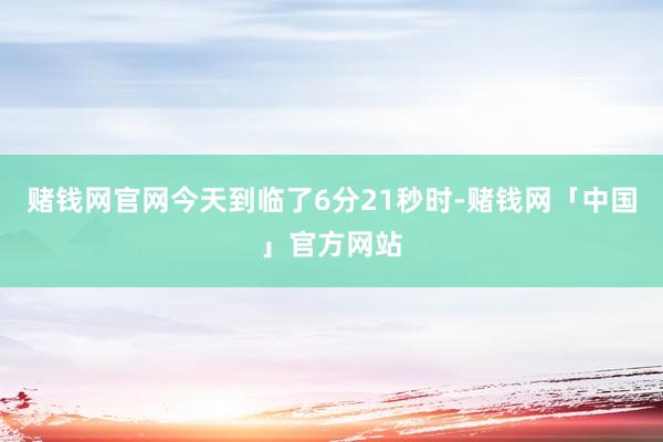 赌钱网官网今天到临了6分21秒时-赌钱网「中国」官方网站