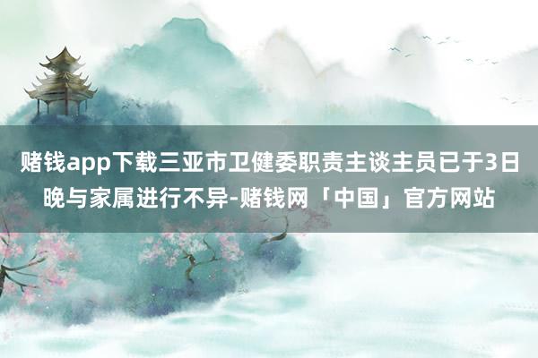 赌钱app下载三亚市卫健委职责主谈主员已于3日晚与家属进行不异-赌钱网「中国」官方网站