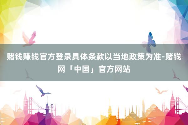 赌钱赚钱官方登录具体条款以当地政策为准-赌钱网「中国」官方网站