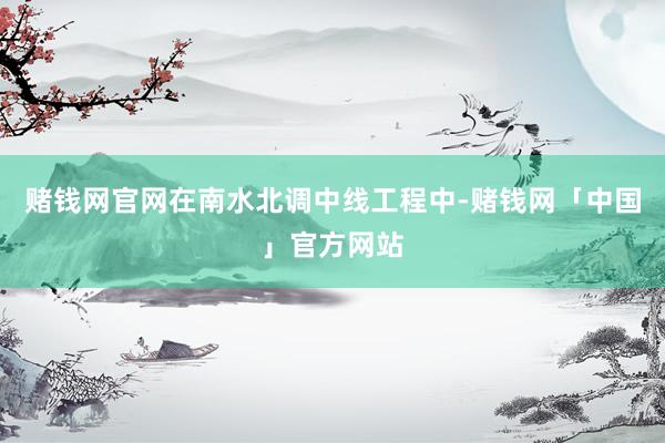 赌钱网官网在南水北调中线工程中-赌钱网「中国」官方网站