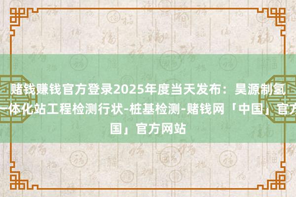 赌钱赚钱官方登录2025年度当天发布：昊源制氢加氢一体化站工程检测行状-桩基检测-赌钱网「中国」官方网站
