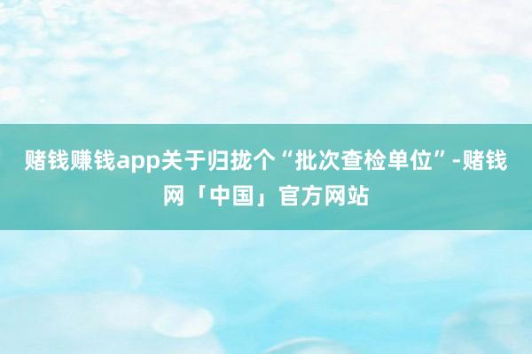 赌钱赚钱app关于归拢个“批次查检单位”-赌钱网「中国」官方网站