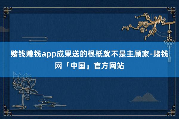 赌钱赚钱app　　成果送的根柢就不是主顾家-赌钱网「中国」官方网站