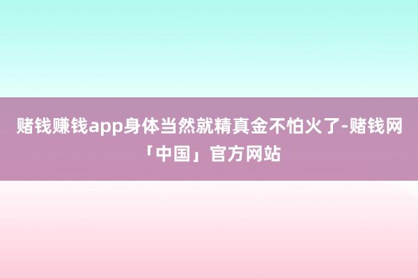 赌钱赚钱app身体当然就精真金不怕火了-赌钱网「中国」官方网站