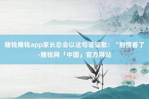 赌钱赚钱app家长总会以这句话驱散：“别愣着了-赌钱网「中国」官方网站