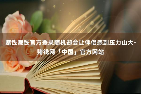 赌钱赚钱官方登录随机却会让伴侣感到压力山大-赌钱网「中国」官方网站