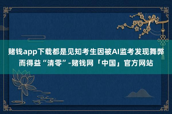 赌钱app下载都是见知考生因被AI监考发现舞弊而得益“清零”-赌钱网「中国」官方网站