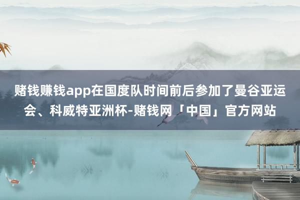 赌钱赚钱app在国度队时间前后参加了曼谷亚运会、科威特亚洲杯-赌钱网「中国」官方网站