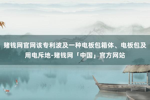 赌钱网官网该专利波及一种电板包箱体、电板包及用电斥地-赌钱网「中国」官方网站