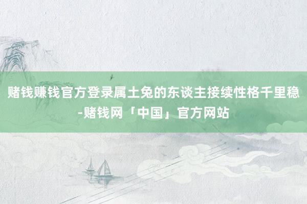 赌钱赚钱官方登录属土兔的东谈主接续性格千里稳-赌钱网「中国」官方网站