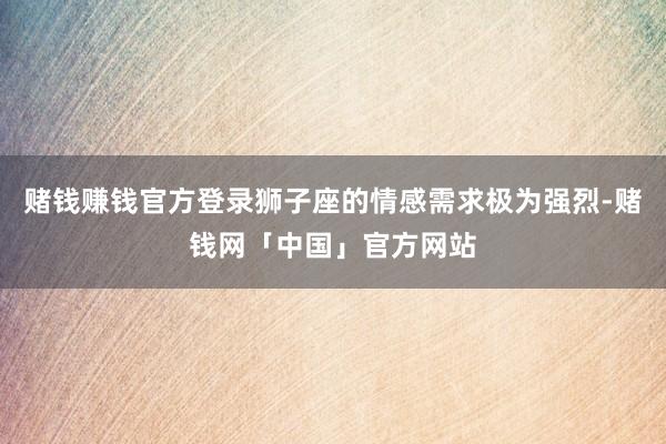 赌钱赚钱官方登录狮子座的情感需求极为强烈-赌钱网「中国」官方网站