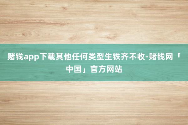 赌钱app下载其他任何类型生铁齐不收-赌钱网「中国」官方网站