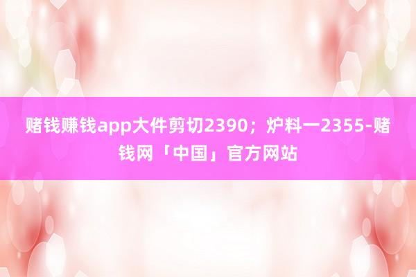 赌钱赚钱app大件剪切2390；炉料一2355-赌钱网「中国」官方网站