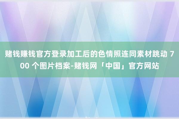 赌钱赚钱官方登录加工后的色情照连同素材跳动 700 个图片档案-赌钱网「中国」官方网站