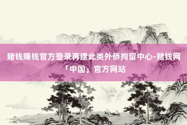 赌钱赚钱官方登录再建此类外侨拘留中心-赌钱网「中国」官方网站