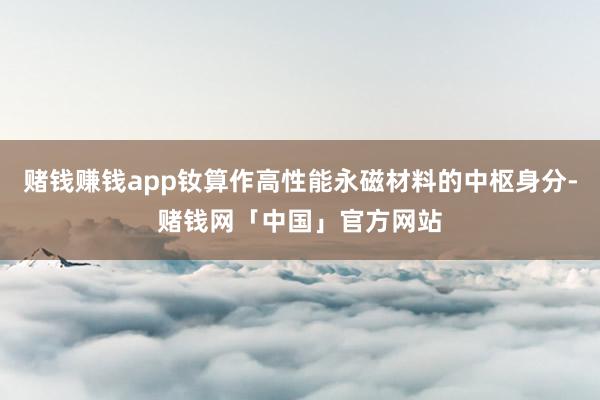 赌钱赚钱app钕算作高性能永磁材料的中枢身分-赌钱网「中国」官方网站