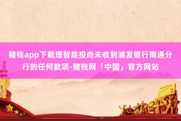 赌钱app下载理智能投尚未收到浦发银行南通分行的任何款项-赌钱网「中国」官方网站