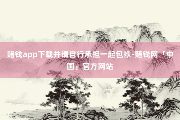赌钱app下载并请自行承担一起包袱-赌钱网「中国」官方网站