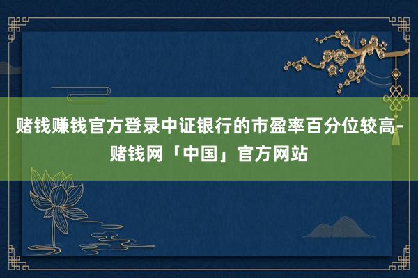 赌钱赚钱官方登录中证银行的市盈率百分位较高-赌钱网「中国」官方网站