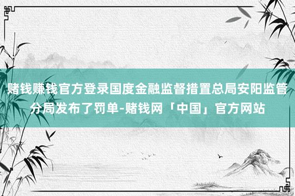 赌钱赚钱官方登录国度金融监督措置总局安阳监管分局发布了罚单-赌钱网「中国」官方网站