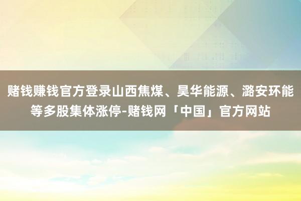 赌钱赚钱官方登录山西焦煤、昊华能源、潞安环能等多股集体涨停-赌钱网「中国」官方网站