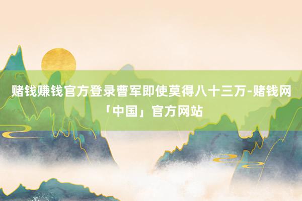 赌钱赚钱官方登录曹军即使莫得八十三万-赌钱网「中国」官方网站