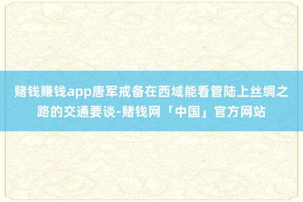 赌钱赚钱app唐军戒备在西域能看管陆上丝绸之路的交通要谈-赌钱网「中国」官方网站