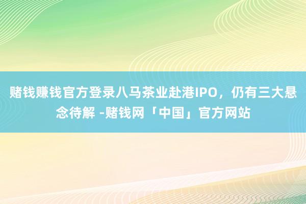 赌钱赚钱官方登录八马茶业赴港IPO，仍有三大悬念待解 -赌钱网「中国」官方网站