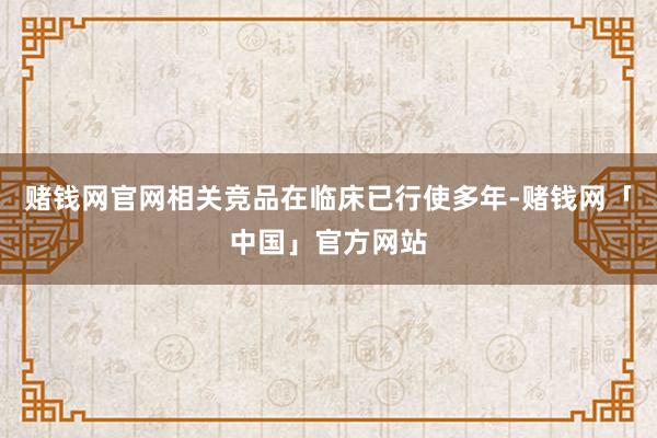 赌钱网官网相关竞品在临床已行使多年-赌钱网「中国」官方网站