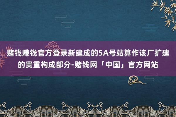 赌钱赚钱官方登录新建成的5A号站算作该厂扩建的贵重构成部分-赌钱网「中国」官方网站