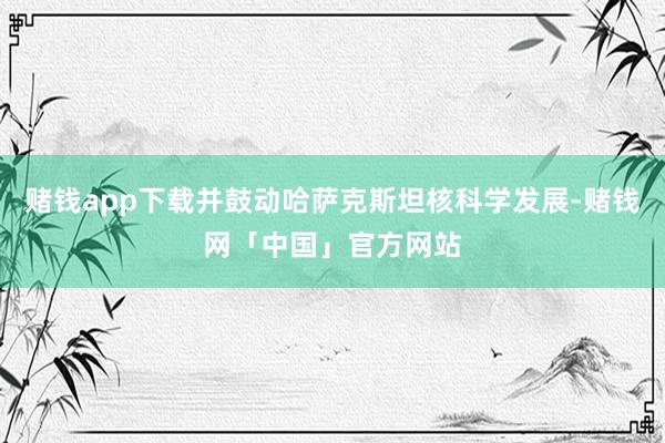 赌钱app下载并鼓动哈萨克斯坦核科学发展-赌钱网「中国」官方网站