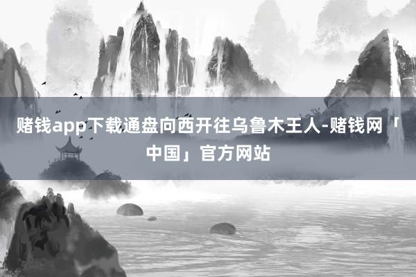 赌钱app下载通盘向西开往乌鲁木王人-赌钱网「中国」官方网站
