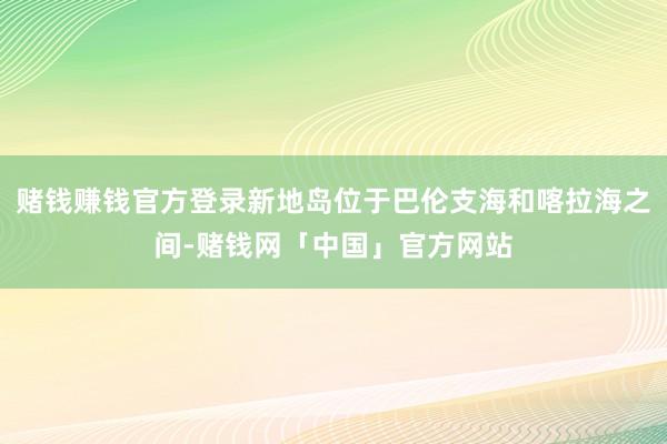 赌钱赚钱官方登录新地岛位于巴伦支海和喀拉海之间-赌钱网「中国」官方网站