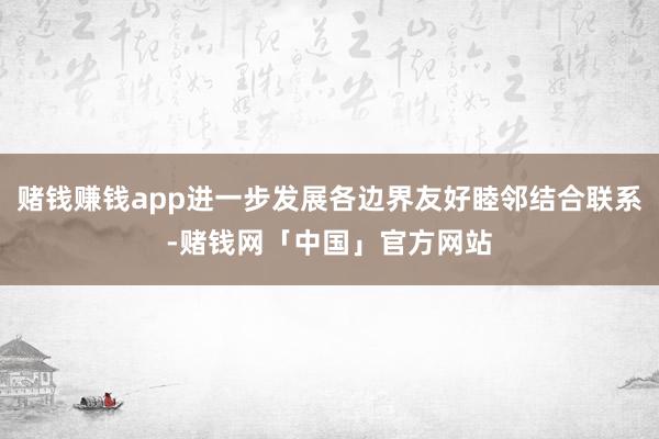 赌钱赚钱app进一步发展各边界友好睦邻结合联系-赌钱网「中国」官方网站