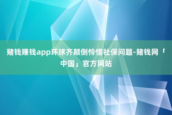 赌钱赚钱app环球齐颠倒怜惜社保问题-赌钱网「中国」官方网站