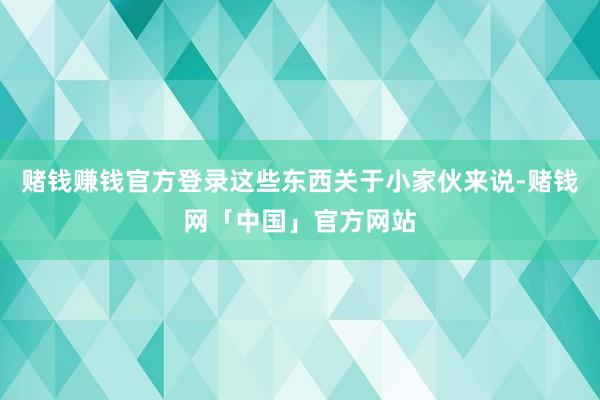赌钱赚钱官方登录这些东西关于小家伙来说-赌钱网「中国」官方网站