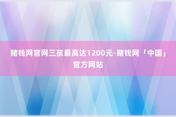 赌钱网官网三孩最高达1200元-赌钱网「中国」官方网站