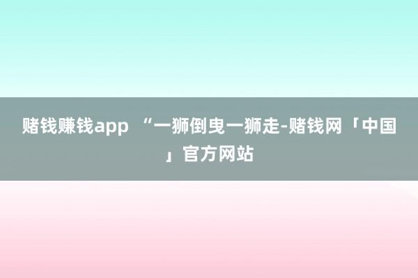赌钱赚钱app  “一狮倒曳一狮走-赌钱网「中国」官方网站