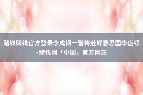 赌钱赚钱官方登录李成钢一瞥将赴好意思国华盛顿-赌钱网「中国」官方网站