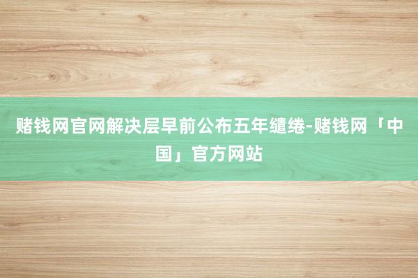 赌钱网官网解决层早前公布五年缱绻-赌钱网「中国」官方网站