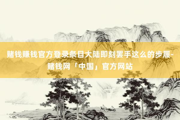 赌钱赚钱官方登录条目大陆即刻罢手这么的步履-赌钱网「中国」官方网站
