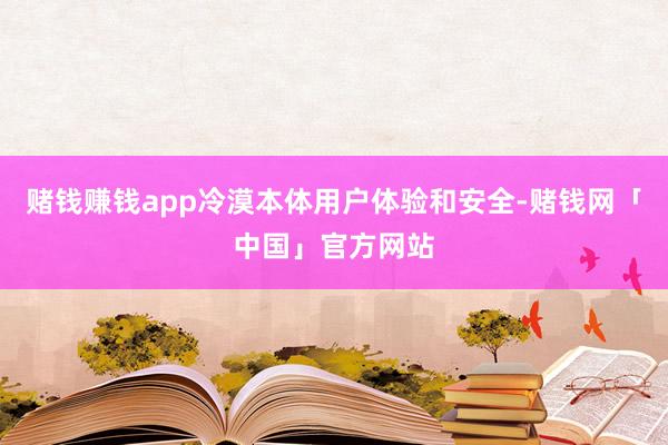 赌钱赚钱app冷漠本体用户体验和安全-赌钱网「中国」官方网站